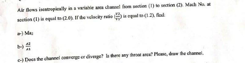 Air flows isentropically in a variable area channel from section (1) to section (2). Mach No. at
section (1) is equal to (2.0). If the velocity ratio) is equal to (1.2), find:
a-) Maz
A2
b-) A
A1
c-) Docs the channel converge or diverge? Is there any throat area? Please, draw the channel.