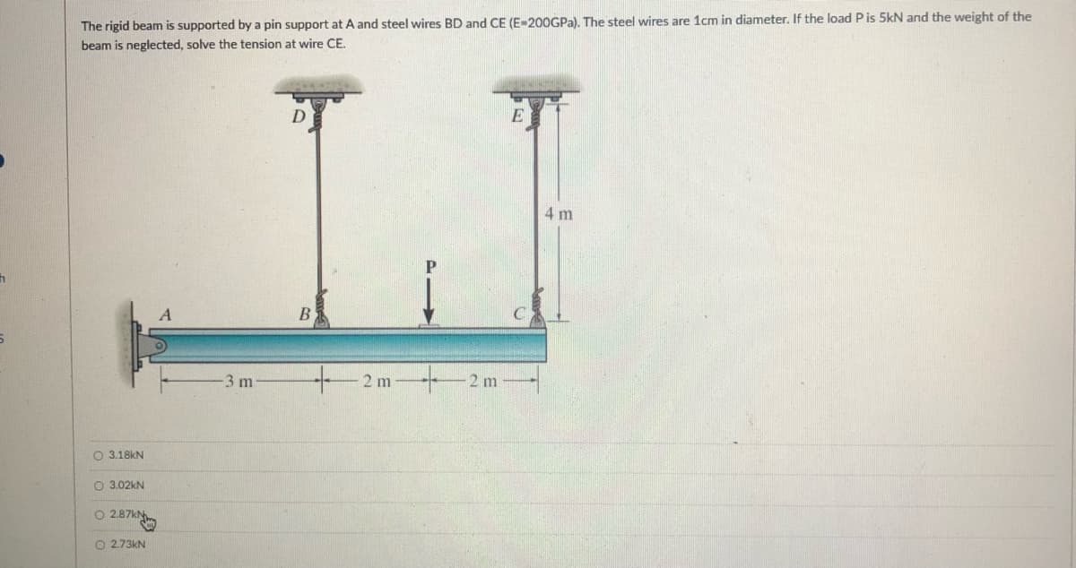 The rigid beam is supported by a pin support at A and steel wires BD and CE (E-200GPA). The steel wires are 1cm in diameter. If the load P is 5kN and the weight of the
beam is neglected, solve the tension at wire CE.
D.
E
4 m
+2m-
3 m
2 m
O 3.18KN
O 3.02kN
O 2.87k
O 2.73KN
O o C
