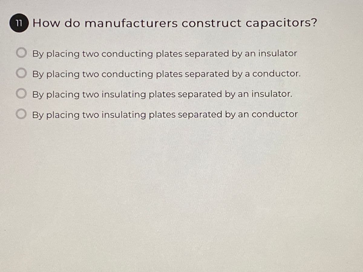 11 How do manufacturers construct capacitors?
By placing two conducting plates separated by an insulator
By placing two conducting plates separated by a conductor.
By placing two insulating plates separated by an insulator.
By placing two insulating plates separated by an conductor
