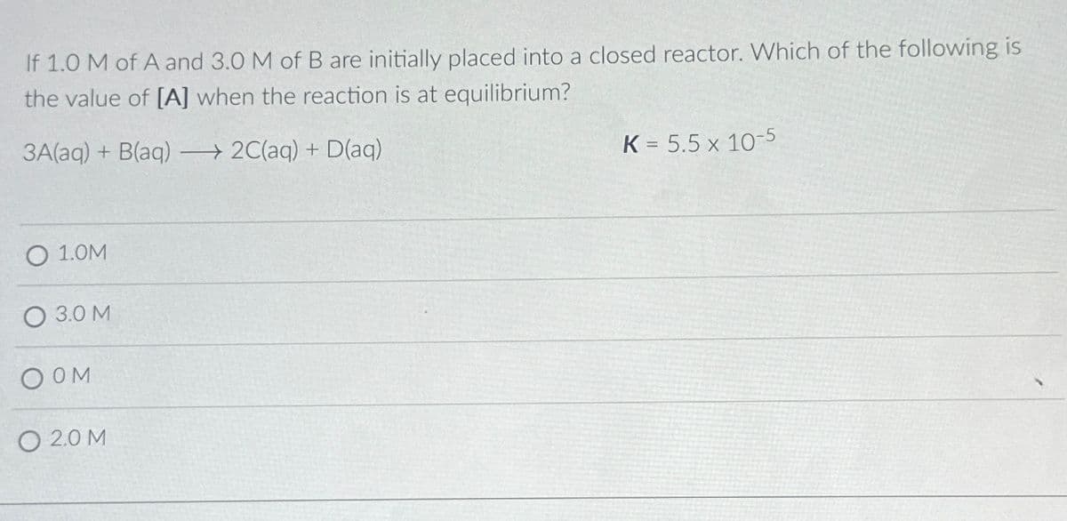 If 1.0 M of A and 3.0 M of B are initially placed into a closed reactor. Which of the following is
the value of [A] when the reaction is at equilibrium?
3A(aq) + B(aq) →→2C(aq) + D(aq)
O 1.0M
3.0 M
OOM
O 20M
K = 5.5 x 10-5