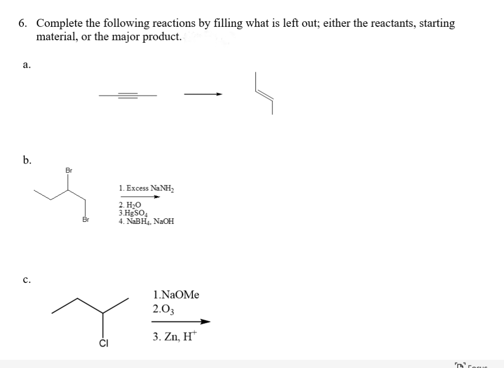 6. Complete the following reactions by filling what is left out; either the reactants, starting
material, or the major product.
a.
b.
C.
CI
1. Excess NaNH,
2. H₂O
3.HgSO4
4. NaBH₁, NaOH
1.NAOMe
2.03
3. Zn, H*
Coque
