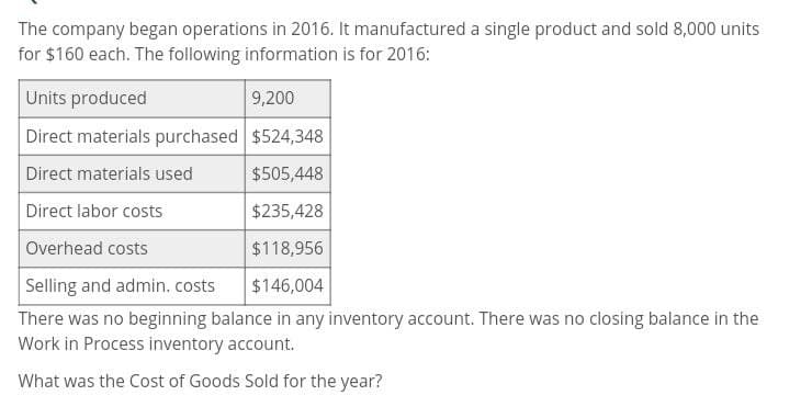 The company began operations in 2016. It manufactured a single product and sold 8,000 units
for $160 each. The following information is for 2016:
Units produced
9,200
Direct materials purchased $524,348
Direct materials used
Direct labor costs
Overhead costs
$505,448
$235,428
$118,956
$146,004
Selling and admin. costs
There was no beginning balance in any inventory account. There was no closing balance in the
Work in Process inventory account.
What was the Cost of Goods Sold for the year?