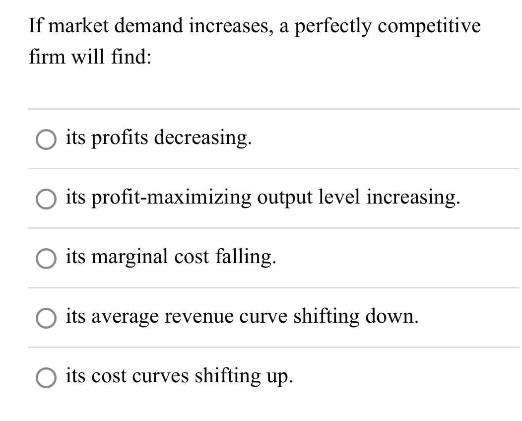 If market demand increases, a perfectly competitive
firm will find:
○ its profits decreasing.
its profit-maximizing output level increasing.
☐ its marginal cost falling.
its average revenue curve shifting down.
its cost curves shifting up.