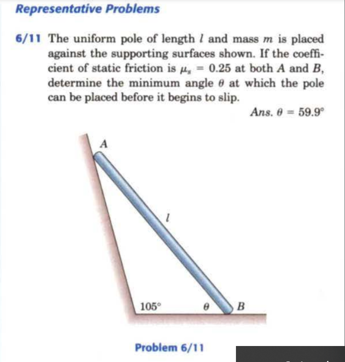 Representative Problems
6/11 The uniform pole of length I and mass m is placed
against the supporting surfaces shown. If the coeffi-
cient of static friction is u, = 0.25 at both A and B,
determine the minimum angle 6 at which the pole
can be placed before it begins to slip.
%3D
Ans. 0 59.9
A
105°
B
Problem 6/11
