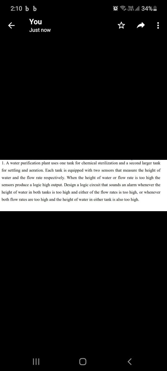 2:10 Ь Ь
You
Just now
1. A water purification plant uses one tank for chemical sterilization and a second larger tank
for settling and aeration. Each tank is equipped with two sensors that measure the height of
water and the flow rate respectively. When the height of water or flow rate is too high the
sensors produce a logic high output. Design a logic circuit that sounds an alarm whenever the
height of water in both tanks is too high and either of the flow rates is too high, or whenever
both flow rates are too high and the height of water in either tank is also too high.
