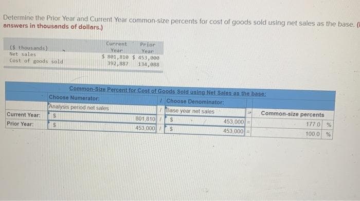 Determine the Prior Year and Current Year common-size percents for cost of goods sold using net sales as the base. (
answers in thousands of dollars.)
($ thousands)
Net sales
Cost of goods sold
Current Year:
Prior Year:
Prior
Current
Year
$801,810 $ 453,000
Year:
392,887 134,088
Common-Size Percent for Cost of Goods Sold using Net Sales as the base:
Choose Denominator:
Base year net sales
801,810/
$
453,000/ $
Choose Numerator:
Analysis period net sales
S
S
453,000=
453,000 =
Common-size percents
177.0 %
100.0 %