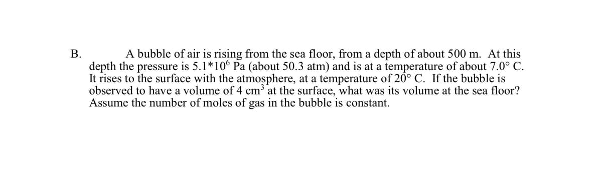 A bubble of air is rising from the sea floor, from a depth of about 500 m. At this
depth the pressure is 5.1*106 Pa (about 50.3 atm) and is at a temperature of about 7.0° C.
It rises to the surface with the atmosphere, at a temperature of 20° C. If the bubble is
observed to have a volume of 4 cm³ at the surface, what was its volume at the sea floor?
Assume the number of moles of gas in the bubble is constant.
B.
