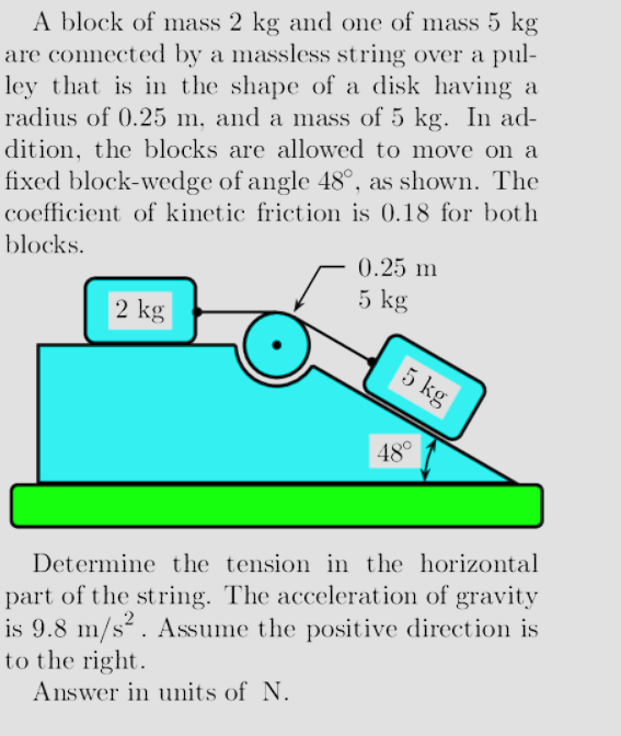 A block of mass 2 kg and one of mass 5 kg
are connected by a massless string over a pul-
ley that is in the shape of a disk having a
radius of 0.25 m, and a mass of 5 kg. In ad-
dition, the blocks are allowed to move on a
fixed block-wedge of angle 48°, as shown. The
coefficient of kinetic friction is 0.18 for both
blocks.
2 kg
0.25 m
5 kg
5 kg
48°
Determine the tension in the horizontal
part of the string. The acceleration of gravity
is 9.8 m/s². Assume the positive direction is
to the right.
Answer in units of N.