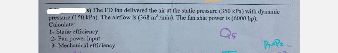 s) The FD fan delivered the air at the static pressure (350 kPa) with dynamic
pressure (150 kPa). The airflow is (368 m³ /min). The fan shat power is (6000 hp).
Calculate:
1- Static efficiency.
2- Fan power input.
3- Mechanical efficiency.
Pr-Pz