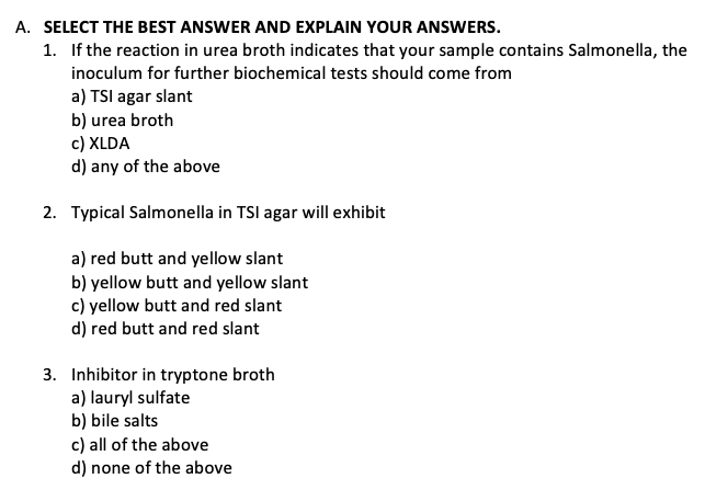 A. SELECT THE BEST ANSWER AND EXPLAIN YOUR ANSWERS.
1. If the reaction in urea broth indicates that your sample contains Salmonella, the
inoculum for further biochemical tests should come from
a) TSI agar slant
b) urea broth
c) XLDA
d) any of the above
2. Typical Salmonella in TSI agar will exhibit
a) red butt and yellow slant
b) yellow butt and yellow slant
c) yellow butt and red slant
d) red butt and red slant
3. Inhibitor in tryptone broth
a) lauryl sulfate
b) bile salts
c) all of the above
d) none of the above