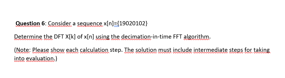 Question 6: Consider a sequence x[n]={19020102}
Determine the DFT X[k] of x[n] using the decimation-in-time FFT algorithm.
(Note: Please show each calculation step. The solution must include intermediate steps for taking
into evaluation.)