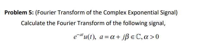 Problem 5: (Fourier Transform of the Complex Exponential Signal)
Calculate the Fourier Transform of the following signal,
e¯ªtu(t), a=α+ jß € C, a>0