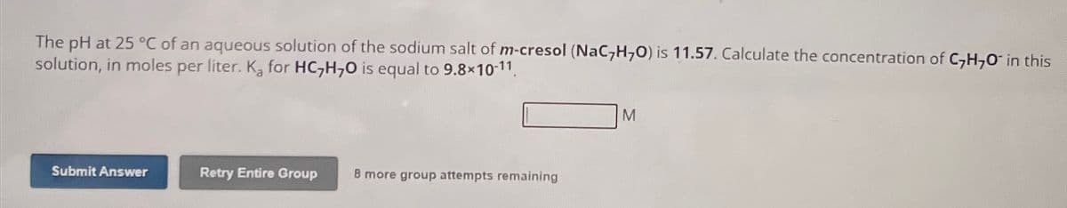 The pH at 25 °C of an aqueous solution of the sodium salt of m-cresol (NaC,H,O) is 11.57. Calculate the concentration of C,H,O in this
solution, in moles per liter. K, for HC,H,O is equal to 9.8×10-11.
Submit Answer
Retry Entire Group 8 more group attempts remaining
M