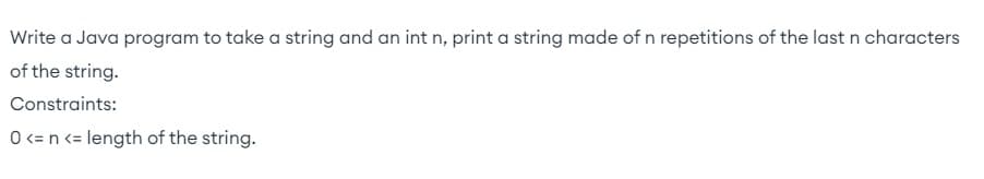 Write a Java program to take a string and an int n, print a string made of n repetitions of the last n characters
of the string.
Constraints:
O <= n <= length of the string.
