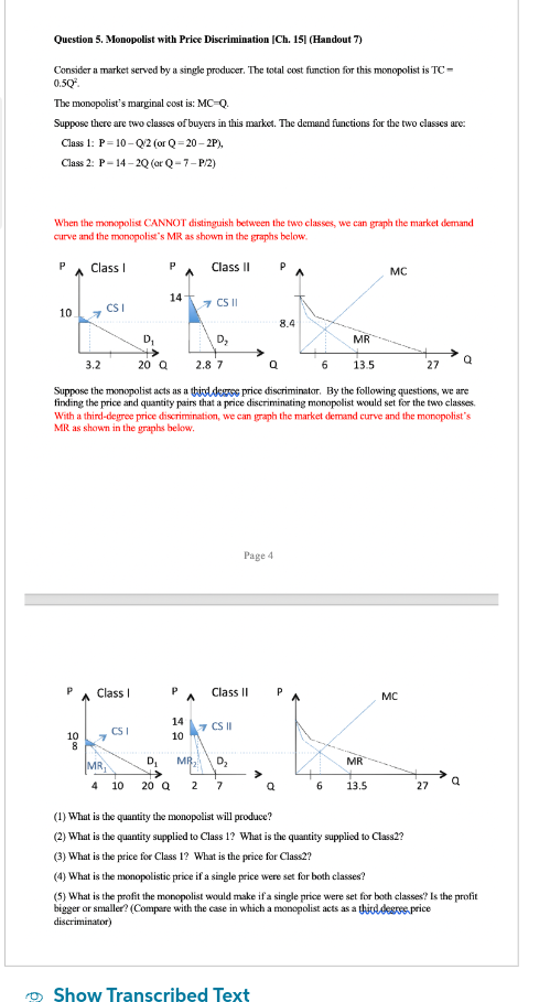 Question 5. Monopolist with Price Discrimination [Ch.15] (Handout 7)
Consider a market served by a single producer. The total cost function for this monopolist is TC=
050.
The monopolist's marginal cost is: MC-Q.
Suppose there are two classes of buyers in this market. The demand functions for the two classes are:
Class 1: P-10-Q/2 (or Q-20-2P),
Class 2: P-14-2Q (or Q-7-P/2)
When the monopolist CANNOT distinguish between the two classes, we can graph the market demand
curve and the monopolist's MR as shown in the graphs below.
Class I
P
10
71
CSI
P Class I
10 7
PA
CSI
14
P
Class II
14
10
CS II
D₂
D₁
3.2
20 Q
Suppose the monopolist acts as a third degree price discriminator. By the following questions, we are
finding the price and quantity pairs that a price discriminating monopolist would set for the two classes.
With a third-degree price discrimination, we can graph the market demand curve and the monopolist's
MR as shown in the graphs below.
2.8 7
Class II
7 CS II
D₂
MR₂
D₂
MR
4 10 20 Q 2 7
Page 4
P
Show Transcribed Text
A
8.4
Q
MR
6 13.5
6
MR
MC
13.5
MC
27
27
a
(1) What is the quantity the monopolist will produce?
(2) What is the quantity supplied to Class 1? What is the quantity supplied to Class2?
(3) What is the price for Class 1? What is the price for Class2?
(4) What is the monopolistic price if a single price were set for both classes?
(5) What is the profit the monopolist would make if a single price were set for both classes? Is the profit
bigger or smaller? (Compare with the case in which a monopolist acts as a thjud degs.price
discriminator)