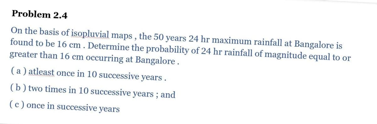 Problem 2.4
On the basis of isopluvial maps, the 50 years 24 hr maximum rainfall at Bangalore is
found to be 16 cm. Determine the probability of 24 hr rainfall of magnitude equal to or
greater than 16 cm occurring at Bangalore.
(a) atleast once in 10 successive years.
(b) two times in 10 successive years; and
(c) once in successive years
