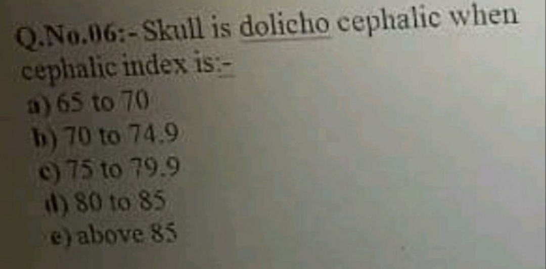 Q.No.06:-Skull is dolicho cephalic when
cephalic index is:-
a) 65 to 70
b) 70 to 74.9
c) 75 to 79.9
d) 80 to 85
e) above 85
