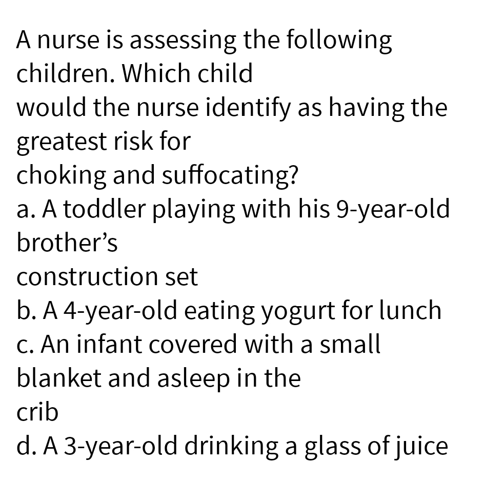 A nurse is assessing the following
children. Which child
would the nurse identify as having the
greatest risk for
choking and suffocating?
a. A toddler playing with his 9-year-old
brother's
construction set
b. A 4-year-old eating yogurt for lunch
c. An infant covered with a small
blanket and asleep in the
crib
d. A 3-year-old drinking a glass of juice