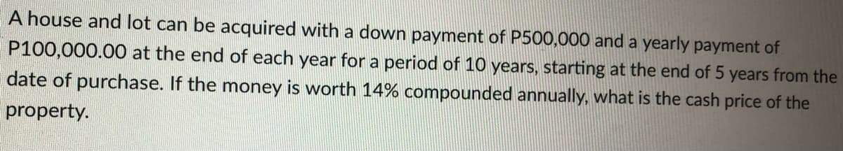 A house and lot can be acquired with a down payment of P500,000 and a yearly payment of
P100,000.00 at the end of each year for a period of 10 years, starting at the end of 5 years from the
date of purchase. If the money is worth 14% compounded annually, what is the cash price of the
property.