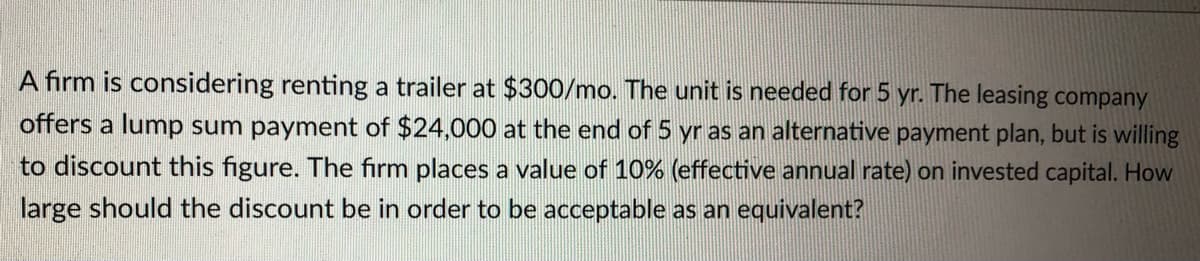 A firm is considering renting a trailer at $300/mo. The unit is needed for 5 yr. The leasing company
offers a lump sum payment of $24,000 at the end of 5 yr as an alternative payment plan, but is willing
to discount this figure. The firm places a value of 10% (effective annual rate) on invested capital. How
large should the discount be in order to be acceptable as an equivalent?