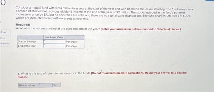 Book
erences
Consider a mutual fund with $214 million in assets at the start of the year and with 10 million shares outstanding. The fund invests in a
portfolio of stocks that provides dividend income at the end of the year of $2 million. The stocks included in the fund's portfolio
increase in price by 8%, but no securities are sold, and there are no capital gains distributions. The fund charges 12b-1 fees of 1.00%,
which are deducted from portfolio assets at year-end.
Required:
a. What is the net asset value at the start and end of the year? (Enter your answers in dollars rounded to 3 decimal places.)
Start of the year
End of the year
Net Asset Value
Rate of return
b. What is the rate of return for an investor in the fund? (Do not round intermediate calculations. Round your answer to 2 decimal
places.)
Per share
Per share
%