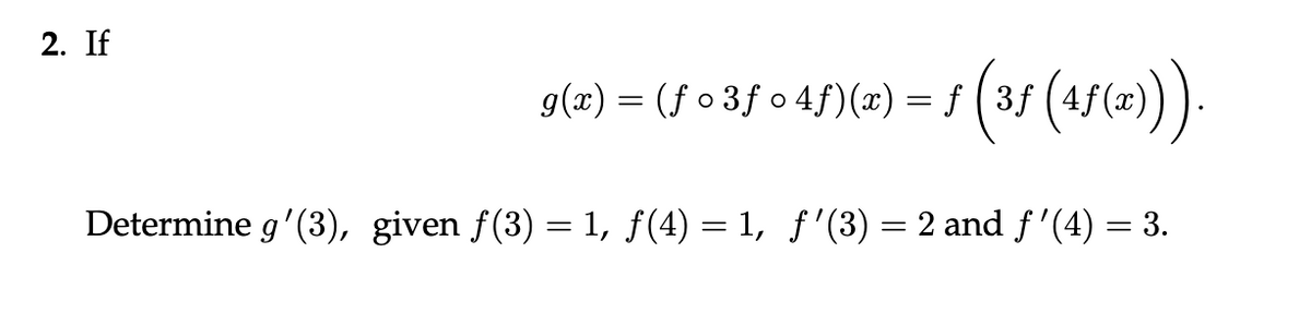 2. If
g(x) = (ƒ • 3ƒ o 4ƒ)(x) = ƒ (3ƒ (4ƒ(x))).
Determine g'(3), given f(3) = 1, ƒ(4) = 1, ƒ'(3) = 2 and ƒ'(4) = 3.