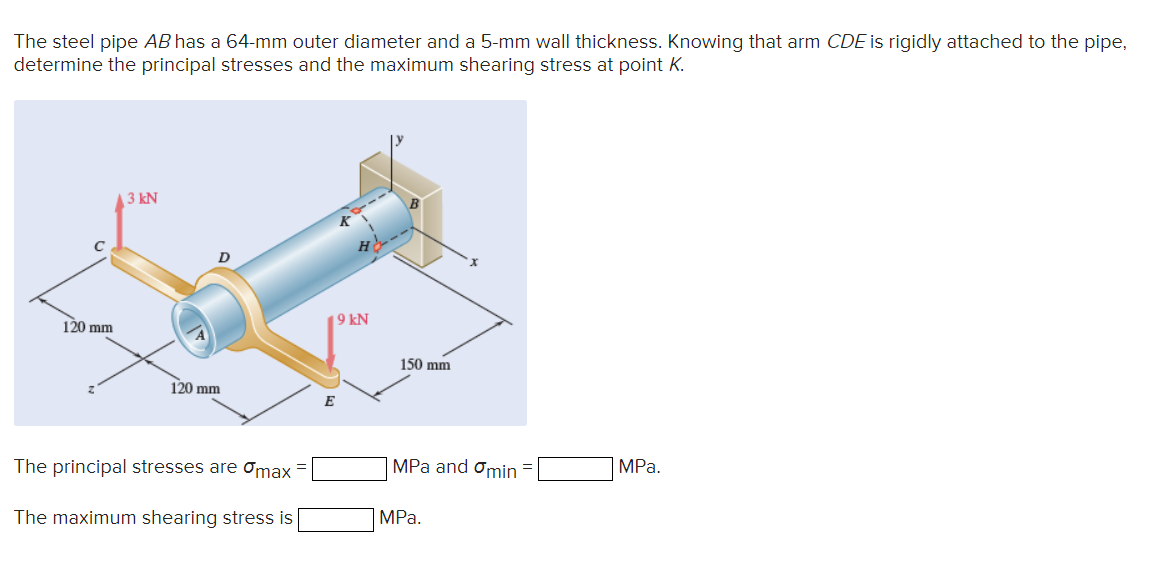 The steel pipe AB has a 64-mm outer diameter and a 5-mm wall thickness. Knowing that arm CDE is rigidly attached to the pipe,
determine the principal stresses and the maximum shearing stress at point K.
C
120 mm
3 kN
D
120 mm
The principal stresses are max
The maximum shearing stress is
19 kN
150 mm
MPa and Omin =
MPa.
MPa.