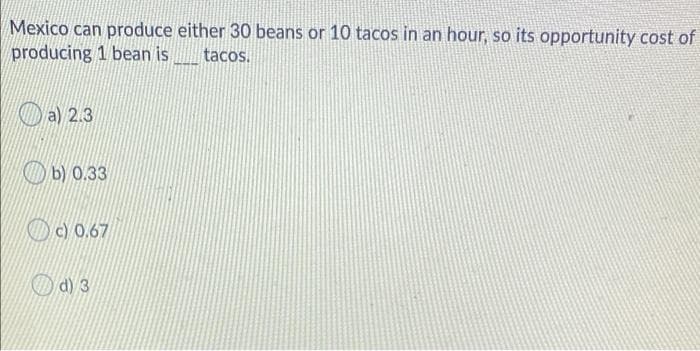 Mexico can produce either 30 beans or 10 tacos in an hour, so its opportunity cost of
producing 1 bean is
tacos.
a) 2.3
Ob) 0.33
Dc) 0.67
d) 3
