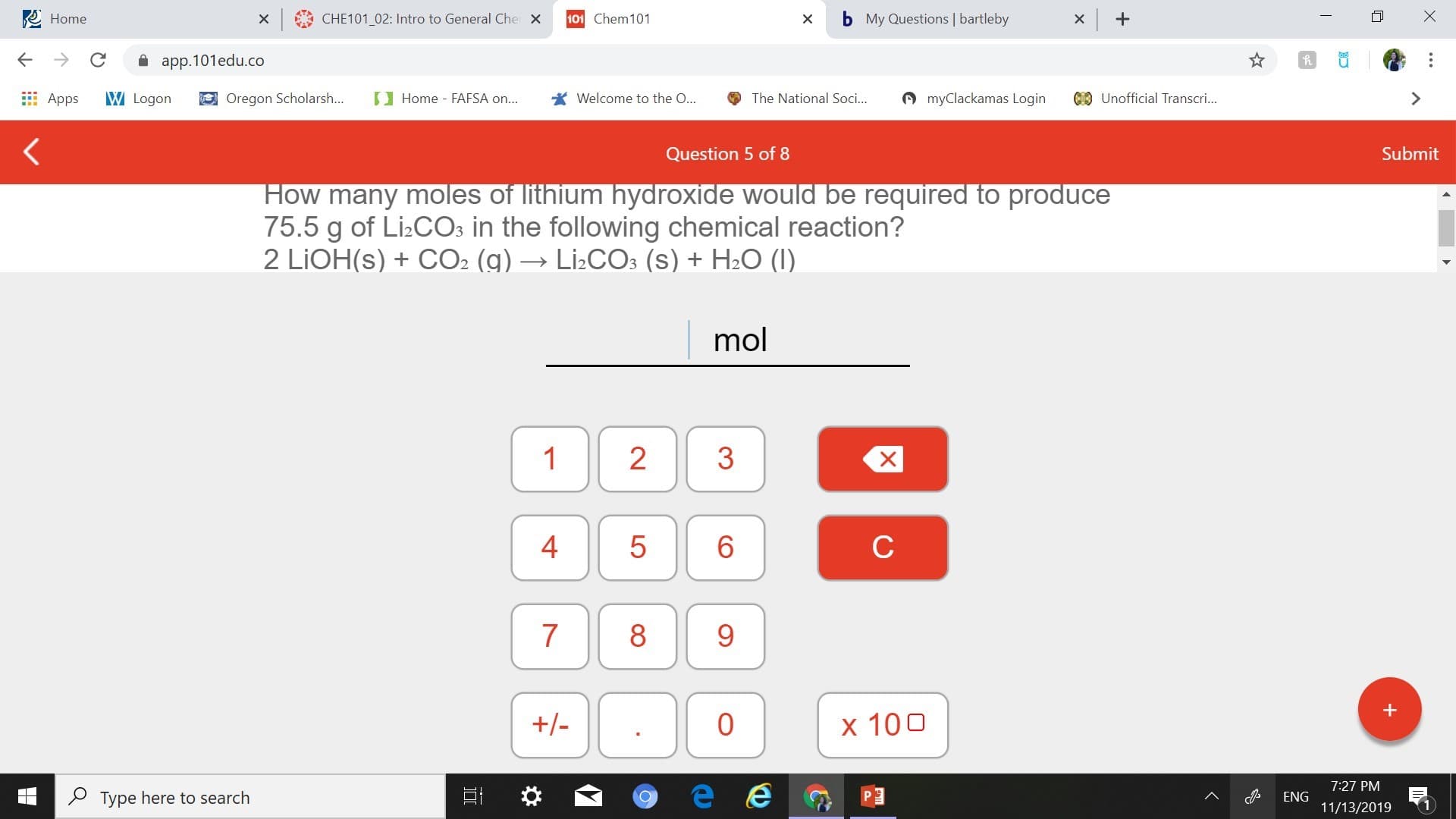 x CHE101_02: Intro to General Che X
Home
101 Chem101
My Questions | bartleby
app.101edu.co
myClackamas Login
CUnofficial Transcri...
W Logon
Oregon Scholarsh...
Home FAFSA on...
Welcome to the ...
The National Soci...
Apps
Submit
Question 5 of 8
How many moles of lithium hydroxide would be required to produce
75.5 g of Li2COs in the following chemical reaction?
2 LIOH(s)+CO2 (g) --- LI2CO3 (s) + H2O (I)
mol
1
2
с
7
+-
0
x 10 0
7:27 PM
Type here to search
ENG
11/13/2019
X
CO
LO
4t
