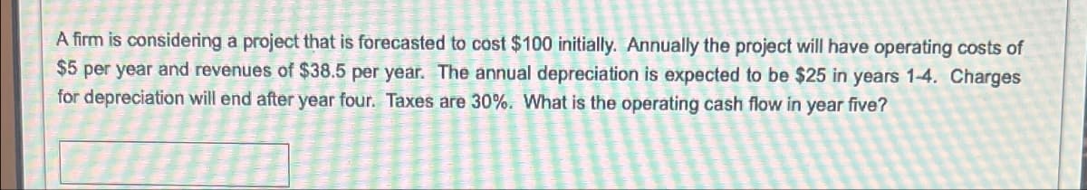 A firm is considering a project that is forecasted to cost $100 initially. Annually the project will have operating costs of
$5 per year and revenues of $38.5 per year. The annual depreciation is expected to be $25 in years 1-4. Charges
for depreciation will end after year four. Taxes are 30%. What is the operating cash flow in year five?