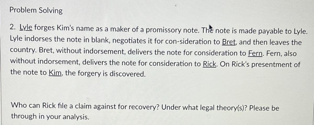 Problem Solving
2. Lyle forges Kim's name as a maker of a promissory note. The note is made payable to Lyle.
Lyle indorses the note in blank, negotiates it for con-sideration to Bret, and then leaves the
country. Bret, without indorsement, delivers the note for consideration to Fern. Fern, also
without indorsement, delivers the note for consideration to Rick. On Rick's presentment of
the note to Kim, the forgery is discovered.
Who can Rick file a claim against for recovery? Under what legal theory(s)? Please be
through in your analysis.