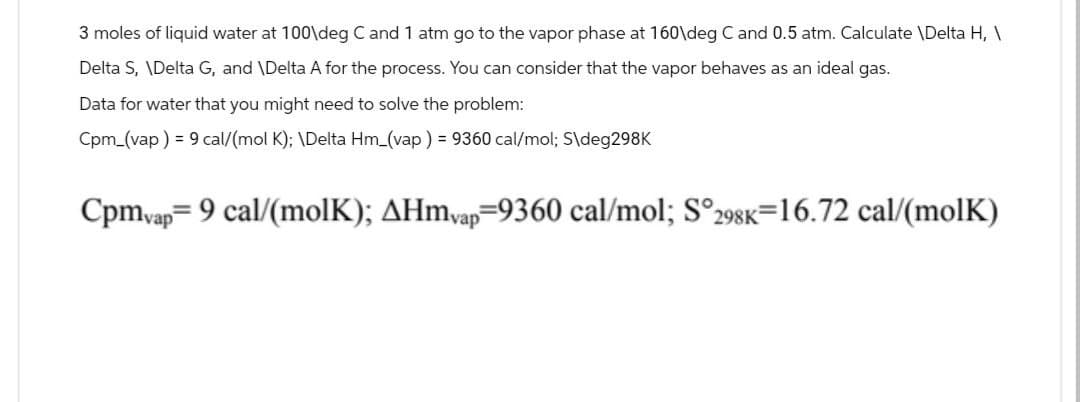 3 moles of liquid water at 100\deg C and 1 atm go to the vapor phase at 160\deg C and 0.5 atm. Calculate \Delta H, \
Delta S, \Delta G, and \Delta A for the process. You can consider that the vapor behaves as an ideal gas.
Data for water that you might need to solve the problem:
Cpm (vap) 9 cal/(mol K); \Delta Hm_(vap) = 9360 cal/mol; S\deg298K
Cpmvap 9 cal/(molK); AHmvap=9360 cal/mol; S°298K=16.72 cal/(molK)