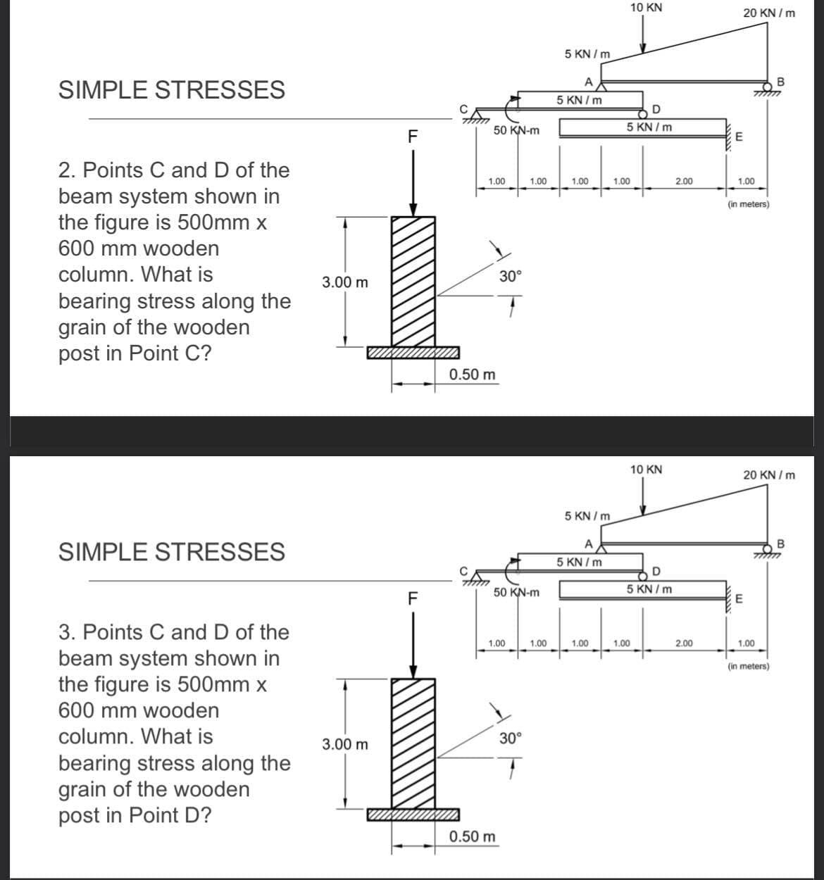 10 KN
20 KN / m
5 KN / m
A
SIMPLE STRESSES
5 KN / m
D
50 KN-m
5 KN / m
F
2. Points C and D of the
1.00
1.00
1.00
1.00
2.00
1.00
beam system shown in
the figure is 500mm x
(in meters)
600 mm wooden
column. What is
30°
3.00 m
bearing stress along the
grain of the wooden
post in Point C?
0.50 m
10 KN
20 KN / m
5 KN / m
A
B
SIMPLE STRESSES
5 KN / m
50 KN-m
5 KN / m
F
3. Points C and D of the
1.00
1.00
1.00
1.00
2.00
1.00
beam system shown in
the figure is 500mm x
600 mm wooden
(in meters)
column. What is
30°
3.00 m
bearing stress along the
grain of the wooden
post in Point D?
0.50 m
