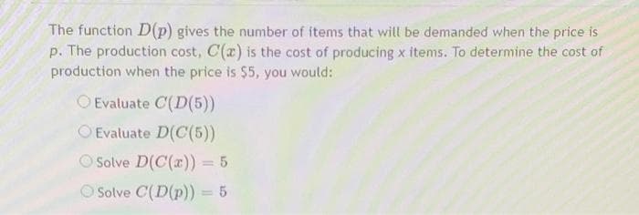 The function D(p) gives the number of items that will be demanded when the price is
p. The production cost, C(a) is the cost of producing x items. To determine the cost of
production when the price is $5, you would:
O Evaluate C(D(5))
Evaluate D(C(5))
Solve D(C(x)) = 5
Solve C(D(p)) = 5