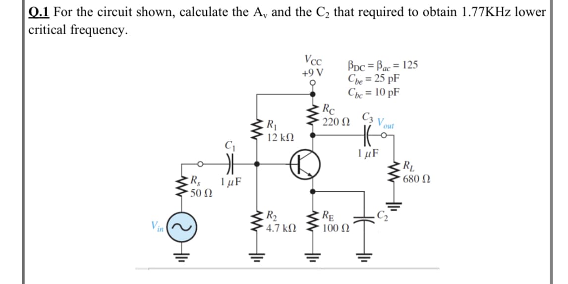 Q.1 For the circuit shown, calculate the A, and the C2 that required to obtain 1.77KHZ lower
critical frequency.
Vcc
BDC = Bac = 125
Cbe = 25 pF
Cpc = 10 pF
Rc
220 N
%3D
+9 V
C3
V out
R1
12 kM
1 µF
RL
1 µF
·50 Ω
680 N
R2
4.7 kN
RE
Vin
100 N
