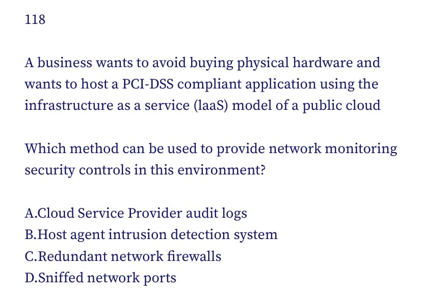 118
A business wants to avoid buying physical hardware and
wants to host a PCI-DSS compliant application using the
infrastructure as a service (laaS) model of a public cloud
Which method can be used to provide network monitoring
security controls in this environment?
A.Cloud Service Provider audit logs
B.Host agent intrusion detection system
C.Redundant network firewalls
D.Sniffed network ports
