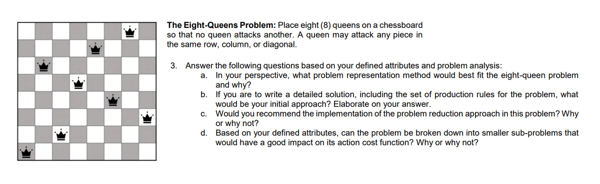 The Eight-Queens Problem: Place eight (8) queens on a chessboard
so that no queen attacks another. A queen may attack any piece in
the same row, column, or diagonal.
3. Answer the following questions based on your defined attributes and problem analysis:
In your perspective, what problem representation method would best fit the eight-queen problem
and why?
b. If you are to write a detailed solution, including the set of production rules for the problem, what
would be your initial approach? Elaborate on your answer.
c. Would you recommend the implementation of the problem reduction approach in this problem? Why
or why not?
Based on your defined attributes, can the problem be broken down into smaller sub-problems that
would have a good impact on its action cost function? Why or why not?
а.
d.
