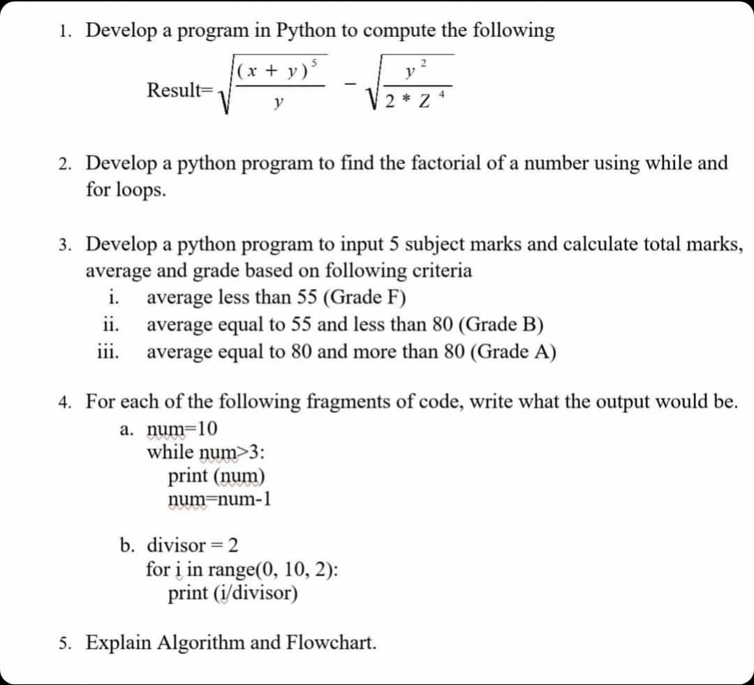 1. Develop a program in Python to compute the following
(x + y)²
y
Result=
2. Develop a python program to find the factorial of a number using while and
for loops.
2
3. Develop a python program to input 5 subject marks and calculate total marks,
average and grade based on following criteria
i.
average less than 55 (Grade F)
ii.
iii.
y
2*24
average equal to 55 and less than 80 (Grade B)
average equal to 80 and more than 80 (Grade A)
while num>3:
print (num)
num=num-1
4. For each of the following fragments of code, write what the output would be.
a. num=10
b. divisor = 2
for i in range(0, 10, 2):
print (i/divisor)
5. Explain Algorithm and Flowchart.