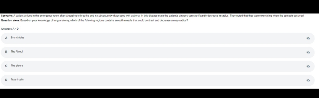 Scenario: A patient arrives in the emergency room after struggling to breathe and is subsequently diagnosed with asthma. In this disease state the patient's airways can significantly decrease in radius. They noted that they were exercising when the episode occurred.
Question stem: Based on your knowledge of lung anatomy, which of the following regions contains smooth muscle that could contract and decrease airway radius?
Answers A-D
A Bronchioles
B The Alveoli
C
D
The pleura
Type I cells
6
@
@
8