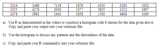2114
1355
2478
2468
4278
7119
2000
1643
1876
1077
1858
4105
5835
1500
3183
1512
1932
1697
3981
4608
1000
a) Use R as demonstrated in the videos to construct a histogram with 6 classes for the data given above.
Copy and paste your output into your solutions file.
b) Use the histogram to discuss any pattens and the skewedness of the data.
c) Copy and paste your R command(s) into your solutions file.
