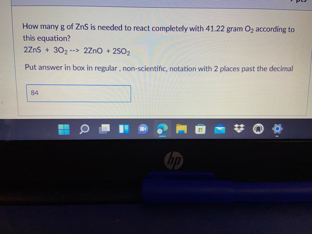 How many g of ZnS is needed to react completely with 41.22 gram O2 according to
this equation?
2ZnS + 302 --> 2ZnO + 2SO2
Put answer in box in regular, non-scientific, notation with 2 places past the decimal
84
ho
