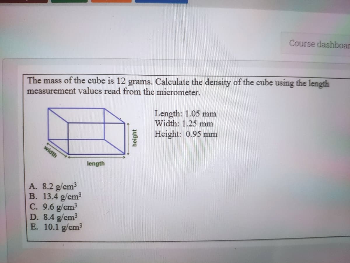 Course dashboar
The mass of the cube is 12 grams. Calculate the density of the cube using the length
measurement values read from the micrometer.
Length: 1.05 mm
Width: 1.25 mm
Height: 0.95 mm
width
length
A. 8.2 g/cm?
B. 13.4 g/cm3
C. 9.6 g/cm?
D. 8.4 g/cm3
E. 10.1 g/cm3
height
