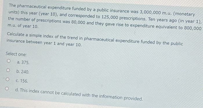 The pharmaceutical expenditure funded by a public insurance was 3,000,000 m.u. (monetary
units) this year (year 10), and corresponded to 125,000 prescriptions. Ten years ago (in year 1),
the number of prescriptions was 80,000 and they gave rise to expenditure equivalent to 800,000
m.u. of year 10.
Calculate a simple index of the trend in pharmaceutical expenditure funded by the public
insurance between year 1 and year 10.
Select one:
a. 375.
b. 240.
C. 156.
d. This index cannot be calculated with the information provided.
