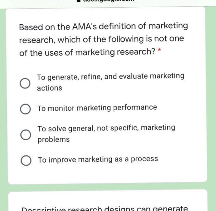 Based on the AMA's definition of marketing
research, which of the following is not one
of the uses of marketing research? *
To generate, refine, and evaluate marketing
actions
To monitor marketing performance
To solve general, not specific, marketing
problems
To improve marketing as a process
Dorcrintive research designs can generate
