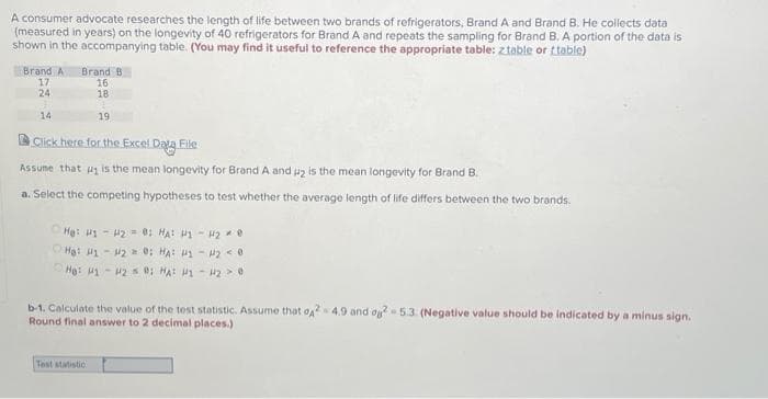 A consumer advocate researches the length of life between two brands of refrigerators, Brand A and Brand B. He collects data
(measured in years) on the longevity of 40 refrigerators for Brand A and repeats the sampling for Brand B. A portion of the data is
shown in the accompanying table. (You may find it useful to reference the appropriate table: z table or (table)
Brand A Brand B
17
24
d
14
16
18
1
19
Click here for the Excel Data File
Assume that is the mean longevity for Brand A and u₂ is the mean longevity for Brand B.
a. Select the competing hypotheses to test whether the average length of life differs between the two brands.
He: H1-42 = 0; HA: 11-12 0
He: H1 - H2 = 0; HA: 41 - 4₂ <0
He: 1-20; HA: H1 - H2 > 0
Test statistic
b-1. Calculate the value of the test statistic. Assume that o42 4.9 and og2-5.3. (Negative value should be indicated by a minus sign.
Round final answer to 2 decimal places.)