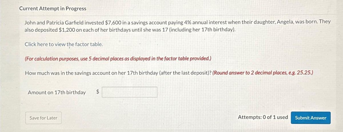 Current Attempt in Progress
John and Patricia Garfield invested $7,600 in a savings account paying 4% annual interest when their daughter, Angela, was born. They
also deposited $1,200 on each of her birthdays until she was 17 (including her 17th birthday).
Click here to view the factor table.
(For calculation purposes, use 5 decimal places as displayed in the factor table provided.)
How much was in the savings account on her 17th birthday (after the last deposit)? (Round answer to 2 decimal places, e.g. 25.25.)
Amount on 17th birthday
Save for Later
$
Attempts: 0 of 1 used Submit Answer