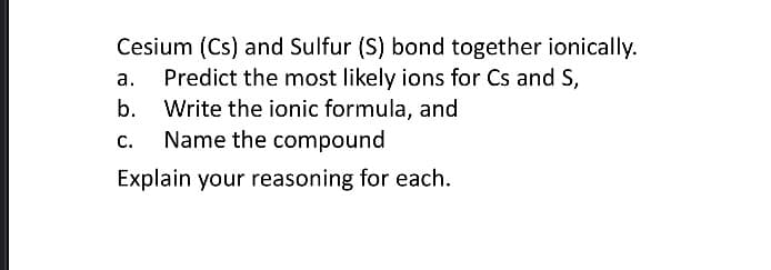 a.
Cesium (Cs) and Sulfur (S) bond together ionically.
Predict the most likely ions for Cs and S,
b. Write the ionic formula, and
C. Name the compound
Explain your reasoning for each.