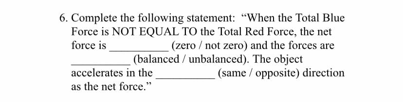 6. Complete the following statement: "When the Total Blue
Force is NOT EQUAL TO the Total Red Force, the net
force is
(zero / not zero) and the forces are
(balanced / unbalanced). The object
(same / opposite) direction
accelerates in the
as the net force."