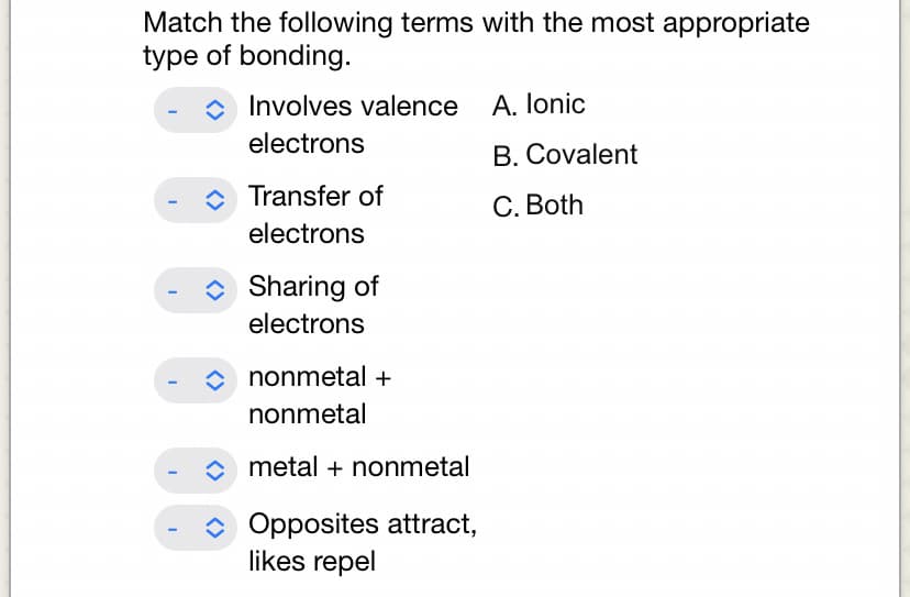 Match the following terms with the most appropriate
type of bonding.
I
Involves valence
electrons
Transfer of
electrons
◆ Sharing of
electrons
nonmetal +
nonmetal
◆metal + nonmetal
Opposites attract,
likes repel
A. Ionic
B. Covalent
C. Both