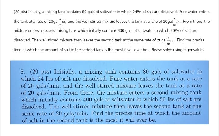 (20 pts) Initially, a mixing tank contains 80 gals of saltwater in which 24lbs of salt are dissolved. Pure water enters
the tank at a rate of 20galin, and the well stirred mixture leaves the tank at a rate of 20gal -in. From there, the
m
m
mixture enters a second mixing tank which initially contains 400 gals of saltwater in which 50lbs of salt are
dissolved. The well stirred mixture then leaves the second tank at the same rate of 20galin. Find the precise
time at which the amount of salt in the sedond tank is the most it will ever be. Please solve using eigenvalues
m
8. (20 pts) Initially, a mixing tank contains 80 gals of saltwater in
which 24 lbs of salt are dissolved. Pure water enters the tank at a rate
of 20 gals/min, and the well stirred mixture leaves the tank at a rate
of 20 gals/min. From there, the mixture enters a second mixing tank
which initially contains 400 gals of saltwater in which 50 lbs of salt are
dissolved. The well stirred mixture then leaves the second tank at the
same rate of 20 gals/min. Find the precise time at which the amount
of salt in the second tank is the most it will ever be.